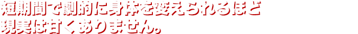 短期間で劇的に身体を変えられるほど現実は甘くありません。