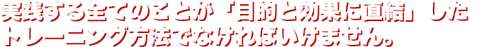 実践する全てのことが「目的と効果に直結」したトレーニング方法でなければいけません。